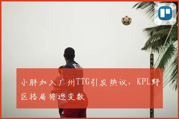 小胖加入广州TTG引发热议，KPL野区格局将迎变数