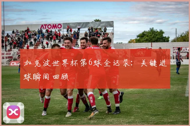 加克波世界杯第6球全记录：关键进球瞬间回顾
