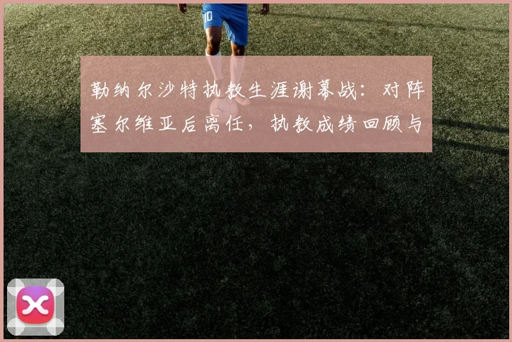 勒纳尔沙特执教生涯谢幕战:对阵塞尔维亚后离任,执教成绩回顾与未来去向分析