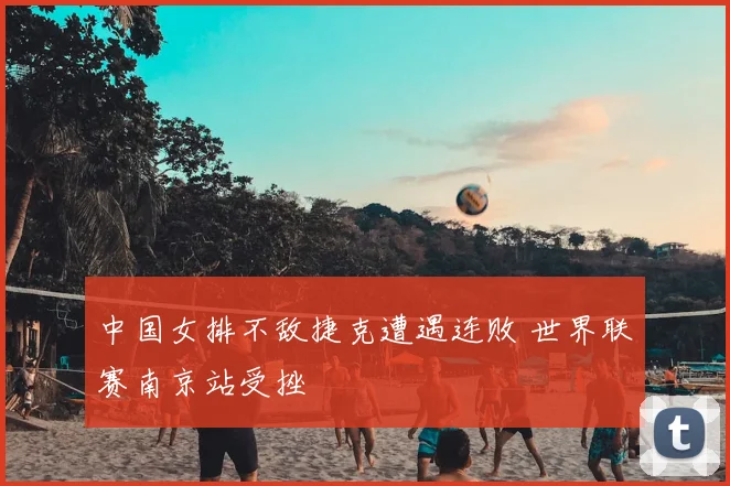 中国女排不敌捷克遭遇连败 世界联赛南京站受挫