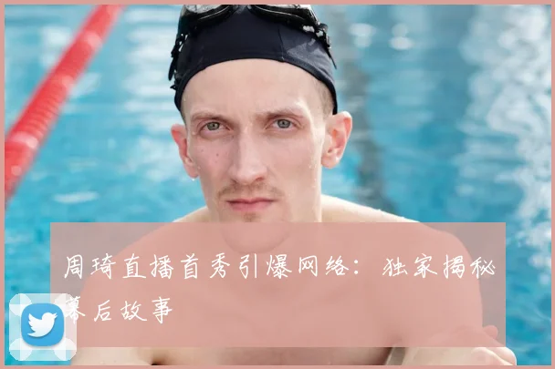 周琦直播首秀引爆网络：独家揭秘幕后故事