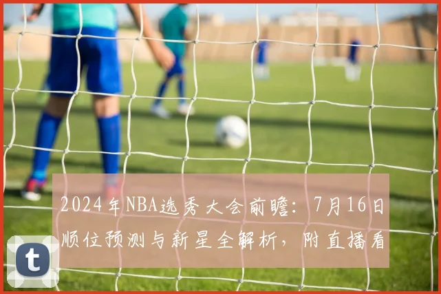 2024年NBA选秀大会前瞻:7月16日顺位预测与新星全解析,附直播看点
