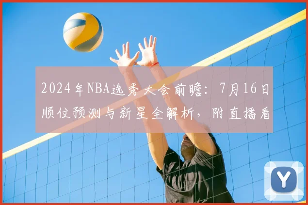 2024年NBA选秀大会前瞻:7月16日顺位预测与新星全解析,附直播看点
