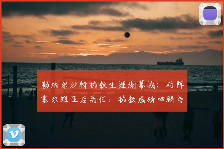 勒纳尔沙特执教生涯谢幕战:对阵塞尔维亚后离任,执教成绩回顾与未来去向分析