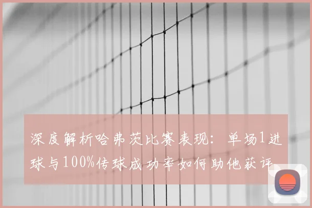 深度解析哈弗茨比赛表现：单场1进球与100%传球成功率如何助他获评8.1高分