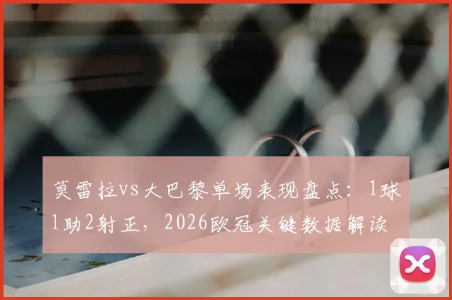 莫雷拉vs大巴黎单场表现盘点：1球1助2射正，2026欧冠关键数据解读