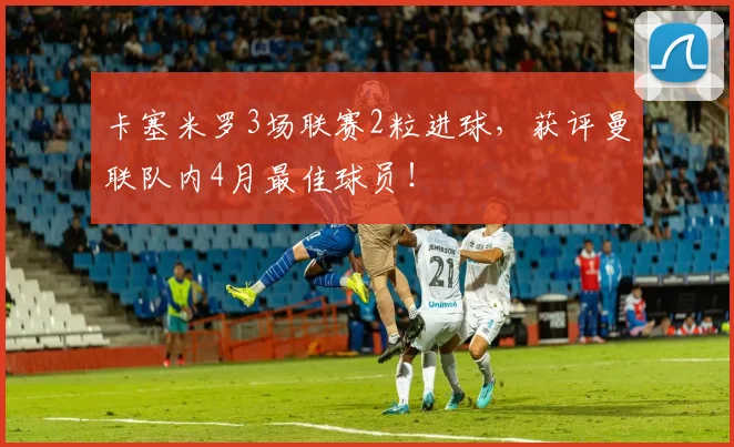 卡塞米罗3场联赛2粒进球，获评曼联队内4月最佳球员！