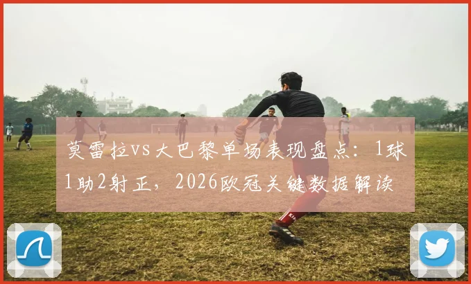 莫雷拉vs大巴黎单场表现盘点：1球1助2射正，2026欧冠关键数据解读